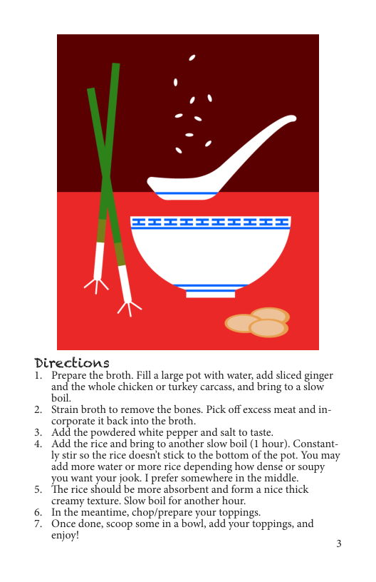 Directions  1. Prepare the broth. Fill a large pot with water, add sliced ginger and the whole chicken or turkey carcass, and bring to a slow. boil  2. Strain broth to remove the bones. Pick off excess meat and in- corporate it back into the broth  3. Add the powdered white pepper and salt to taste.  4. Add the rice and bring to another slow boil (1 hour). Constant- ly stir so the rice doesn’t stick to the bottom of the pot. You may add more water or more rice depending how dense or soupy you want your jook. I prefer somewhere in the middle.  5. ‘The rice should be more absorbent and form a nice thick  creamy texture. Slow boil for another hour.  In the meantime, chop/prepare your toppings.  Once done, scaop some in a bowl, add your toppings, and  enjoy! 